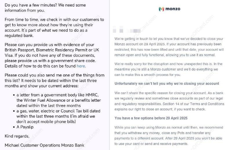 Monzo 风控？还是随机乱杀清退云居民？#Monzo近期有多位群友 [DP] [DP] 反馈，收到 Monzo 要求提供英国居留证明的邮件：From time to time, we check in with our customers to get to know more about how they're using their account. It's part of what we need to do as a regulated bank.Please can you provide us with evidence of your British Passport, Biometric Residency Permit or UK Visa. If you do not have any of these documents, please provide us with a government share code.超时没有提供后账户被关：We're getting in touch to let you know that we've decided to close your Monzo account…Unfortunately we can't tell you why we're closing your account…We recommend that you withdraw any money, close any Pots and transfer any payments to a different account. After… you won't be able to use your card or send and receive payments2024年或更早就有群友收到 Monzo 邮件提示在英国之外使用了很久，要求提供居留证明：It looks like you've been using Monzo abroad for an extended period of time. We're getting in touch to check if you've moved abroad or if you're just spending time away?If you're still a UK resident, please could you also provide one of the following, dated within the last 3 months, relating to your current address…If you have moved abroad permanently, unfortunately we're going to have to ask you to close this account. According to our Terms & Conditions, we can't offer accounts to anyone who lives outside the UK你遇到这个情况了吗？你觉得有哪些可能的风控点呢？或者认为只是随机乱杀清退云居民？✔️@DocOfCard / 🇬🇧账户卡合集