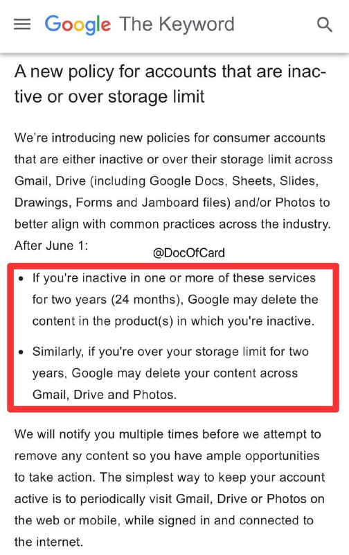 Google将删除闲置/超限两年的产品中内容#Google #Gmail✅ 2021年6月1日起，两年内未使用的Gmail、Drive、Photos产品，Google可能会删除不活跃的产品中的内容✅ 同样如果Gmail、Drive、Photos连续超出存储限制(15G)两年，Google可能会删除其中的内容✅ Inactive Account Manager • [新政策]2023年6月1日强制实施 • Google会事先发送邮件提醒，如果要删除任何内容，也会以同样的方式多次通知 • 即使上述一项或多项服务因出现闲置，或者用量超出存储空间上限，而导致内容被删除，用户仍可以登录这些服务👉🏿 @DocOfCard
