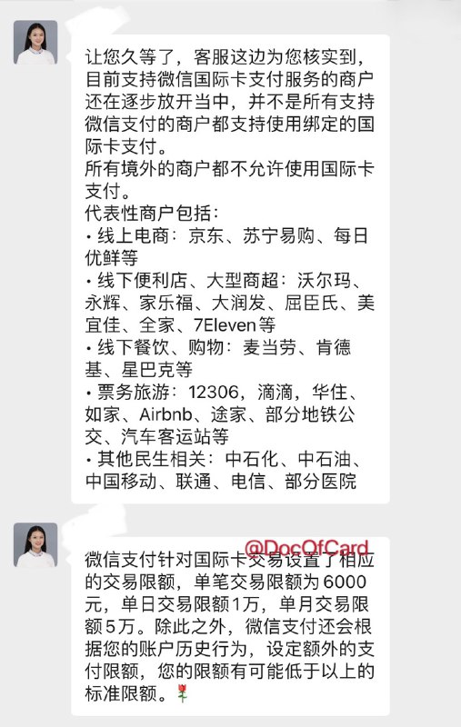 官方：微信支付境外卡可用商户和限额#微信 #微信支付 #WeChatPay👉🏿 客服回复微信支付(CN)绑定境外卡：✅限额：单笔最高6000[DP],日1万,月5万* 微信支付还会根据您的账户历史行为，设定额外的支付限额，您的限额有可能低于以上的标准限额✅代表性商户包括： • 线上电商：京东 •苏宁易购 •每日优鲜等 • 线下便利店、大型商超：沃尔玛 •永辉 •家乐福 •大润发 •屈臣氏 •美宜佳 •全家 •711等 • 线下餐饮购物：麦当劳•肯德基•星巴克等 • 票务旅游：12306 •滴滴 •华住 •如家 •Airbnb •途家 •部分地铁公交 •汽车客运站等 • 其他民生相关：中石化 •中石油 •中国移动 •联通 •电信 •部分医院* 所有境外的商户都不允许使用国际卡支付👀 相关:  微信支付(CN)绑定外卡消费实测 👉🏿 @DocOfCard / 银行账户卡合集