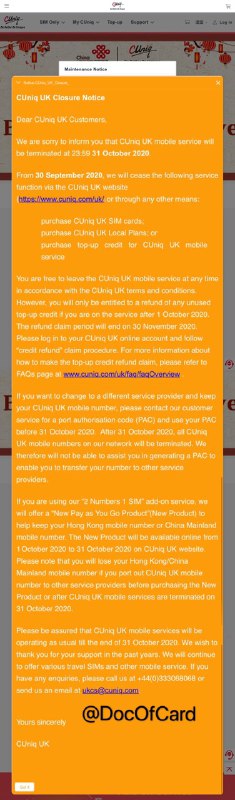 CUniq UK将于10月31日停止服务#CUniqUK #消息🆕10/5更新：一卡两号的香港号码保号计划已推出，申请链接🆕8/5更新：CUniqUK官网通知，移动服务将在2020年10月31日终止 • 9月31日起停止售卡、套餐购买和充值 • 11月30日前结束退款申请 • 如需号码转网，请联系客服获取PAC并在10月31日前使用，之后将无法获取 • 使用香港、内地副号的用户，可在10月1日至31日登录网站购买 “New Pay as You Go Product”产品以便保留号码 • 客服电话☎️：+44 0 333068068 • 客服邮箱📪： [email protected] • 官网： www.cuniq.com/uk👉🏿 实测CUniq转网到3Three：[DP]👀相关：CUniq US 9/20/2020 停售新卡👉🏿 @DocOfCard / 漫游卡合集